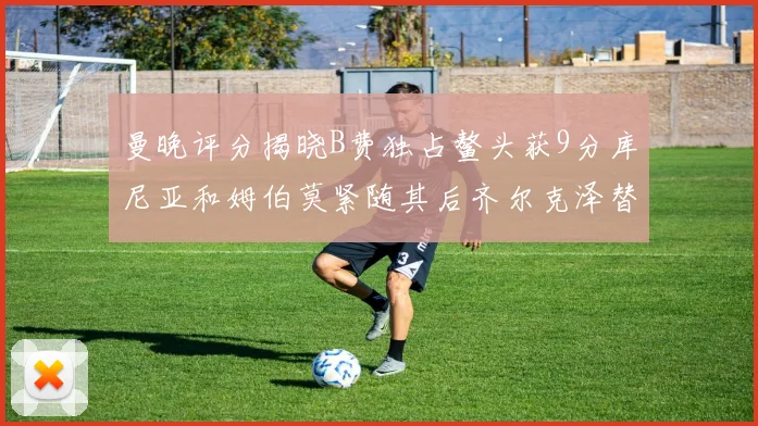 曼晚评分揭晓B费独占鳌头获9分库尼亚和姆伯莫紧随其后齐尔克泽替补仅得5分