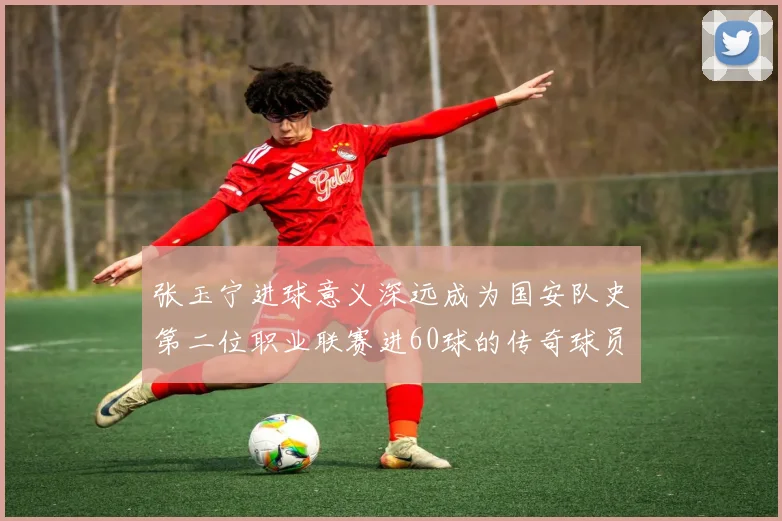 张玉宁进球意义深远成为国安队史第二位职业联赛进60球的传奇球员