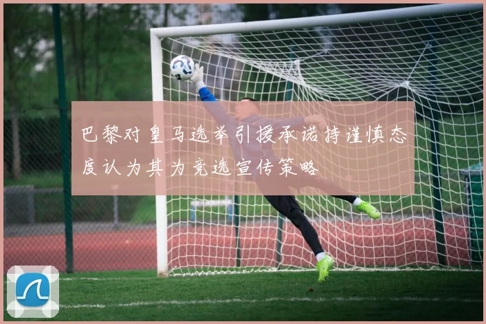 巴黎对皇马选举引援承诺持谨慎态度认为其为竞选宣传策略