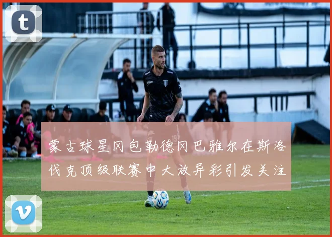 蒙古球星冈包勒德冈巴雅尔在斯洛伐克顶级联赛中大放异彩引发关注