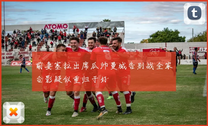 前妻塞拉出席瓜帅曼城告别战全家合影疑似重归于好