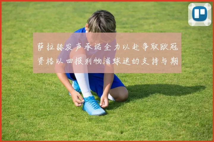 萨拉赫发声承诺全力以赴争取欧冠资格以回报利物浦球迷的支持与期待