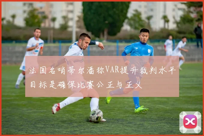 法国名哨蒂尔潘称VAR提升裁判水平目标是确保比赛公正与正义