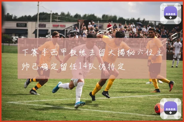 下赛季西甲教练去留大揭秘六位主帅已确定留任14队仍待定