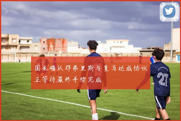 国米确认邓弗里斯与皇马达成协议正等待最终手续完成