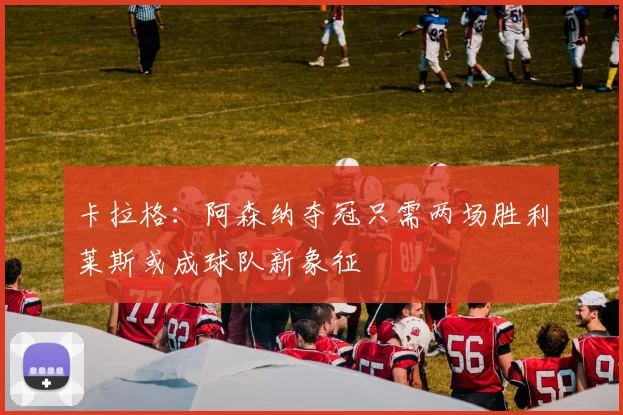 卡拉格：阿森纳夺冠只需两场胜利莱斯或成球队新象征